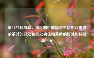 茶叶的利与弊，深度解析健康与生活的双重影响茶叶的好处和坏处男生喝茶叶的好处和坏处李行亮