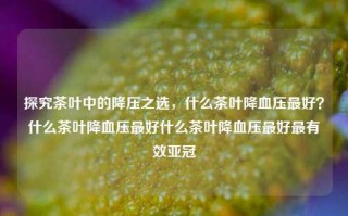 探究茶叶中的降压之选，什么茶叶降血压最好？什么茶叶降血压最好什么茶叶降血压最好最有效亚冠