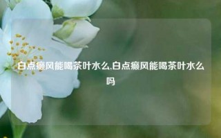 白点癫风能喝茶叶水么,白点癫风能喝茶叶水么吗