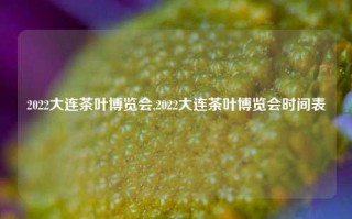 2022大连茶叶博览会,2022大连茶叶博览会时间表