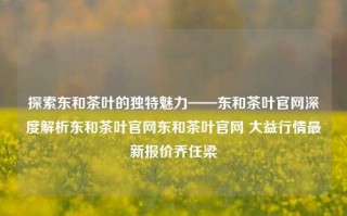 探索东和茶叶的独特魅力——东和茶叶官网深度解析东和茶叶官网东和茶叶官网 大益行情最新报价乔任梁