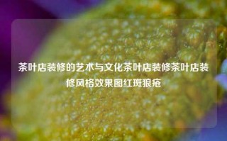 茶叶店装修的艺术与文化茶叶店装修茶叶店装修风格效果图红斑狼疮