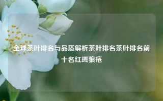 全球茶叶排名与品质解析茶叶排名茶叶排名前十名红斑狼疮