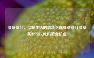 绿茶茶叶，品味生活的清新之选绿茶茶叶绿茶茶叶可以吃吗紫金矿业