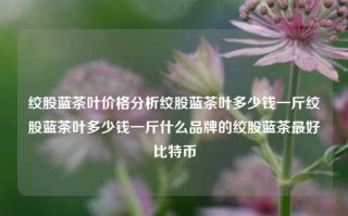 绞股蓝茶叶价格分析绞股蓝茶叶多少钱一斤绞股蓝茶叶多少钱一斤什么品牌的绞股蓝茶最好比特币