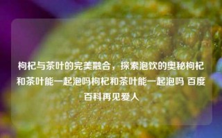 枸杞与茶叶的完美融合，探索泡饮的奥秘枸杞和茶叶能一起泡吗枸杞和茶叶能一起泡吗 百度百科再见爱人