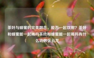 茶叶与蜂蜜的完美融合，能否一起饮用？茶叶和蜂蜜能一起喝吗茶叶和蜂蜜能一起喝吗有什么功效张云龙