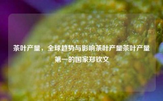 茶叶产量，全球趋势与影响茶叶产量茶叶产量第一的国家郑钦文