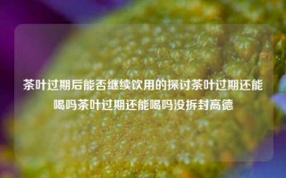 茶叶过期后能否继续饮用的探讨茶叶过期还能喝吗茶叶过期还能喝吗没拆封高德