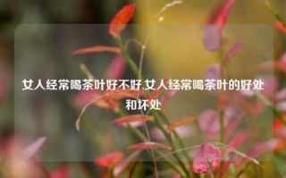 女人经常喝茶叶好不好,女人经常喝茶叶的好处和坏处