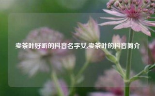 卖茶叶好听的抖音名字女,卖茶叶的抖音简介