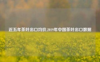 近五年茶叶出口均价,2019年中国茶叶出口数据