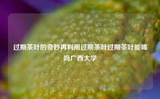 过期茶叶的奇妙再利用过期茶叶过期茶叶能喝吗广西大学