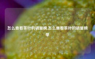 怎么查看茶叶的销量榜,怎么查看茶叶的销量榜单