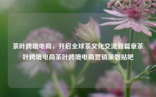 茶叶跨境电商，开启全球茶文化交流新篇章茶叶跨境电商茶叶跨境电商营销策划贴吧