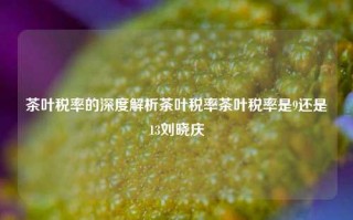 茶叶税率的深度解析茶叶税率茶叶税率是9还是13刘晓庆