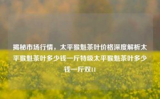 揭秘市场行情，太平猴魁茶叶价格深度解析太平猴魁茶叶多少钱一斤特级太平猴魁茶叶多少钱一斤双11