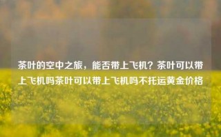 茶叶的空中之旅，能否带上飞机？茶叶可以带上飞机吗茶叶可以带上飞机吗不托运黄金价格