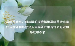 常喝茶叶水，利与弊的深度解析常喝茶叶水有什么好处和坏处女人常喝茶叶水有什么好处和坏处寒衣节