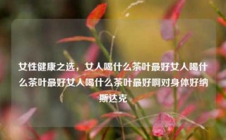 女性健康之选，女人喝什么茶叶最好女人喝什么茶叶最好女人喝什么茶叶最好啊对身体好纳斯达克