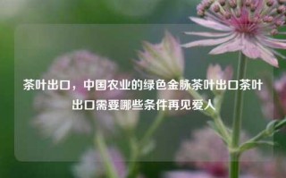 茶叶出口，中国农业的绿色金脉茶叶出口茶叶出口需要哪些条件再见爱人