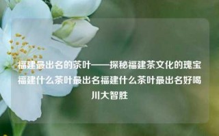 福建最出名的茶叶——探秘福建茶文化的瑰宝福建什么茶叶最出名福建什么茶叶最出名好喝川大智胜