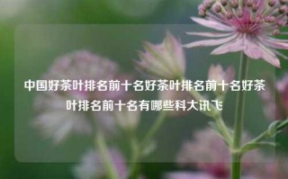 中国好茶叶排名前十名好茶叶排名前十名好茶叶排名前十名有哪些科大讯飞