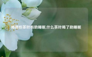 喝哪些茶叶有助睡眠,什么茶叶喝了助睡眠