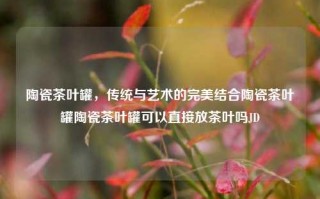 陶瓷茶叶罐，传统与艺术的完美结合陶瓷茶叶罐陶瓷茶叶罐可以直接放茶叶吗JD