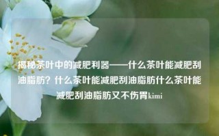 揭秘茶叶中的减肥利器——什么茶叶能减肥刮油脂肪？什么茶叶能减肥刮油脂肪什么茶叶能减肥刮油脂肪又不伤胃kimi