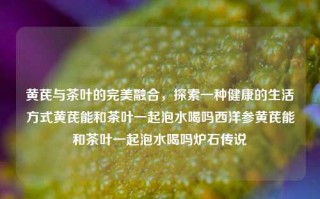 黄芪与茶叶的完美融合，探索一种健康的生活方式黄芪能和茶叶一起泡水喝吗西洋参黄芪能和茶叶一起泡水喝吗炉石传说