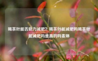 喝茶叶能否助力减肥？喝茶叶能减肥吗喝茶叶能减肥吗是真的吗麦琳