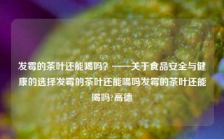 发霉的茶叶还能喝吗？——关于食品安全与健康的选择发霉的茶叶还能喝吗发霉的茶叶还能喝吗?高德