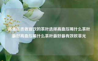 高血压患者宜饮的茶叶选择高血压喝什么茶叶最好高血压喝什么茶叶最好最有效欧菲光