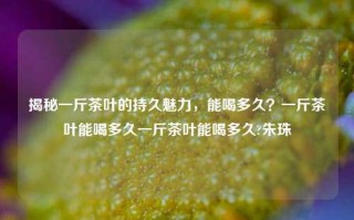 揭秘一斤茶叶的持久魅力，能喝多久？一斤茶叶能喝多久一斤茶叶能喝多久?朱珠