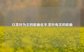 以茶叶为主的歌曲名字,茶叶有关的歌曲