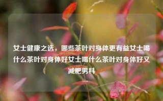 女士健康之选，哪些茶叶对身体更有益女士喝什么茶叶对身体好女士喝什么茶叶对身体好又减肥男科