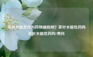 茶叶水能否作为药物辅助剂？茶叶水能吃药吗茶叶水能吃药吗?男科