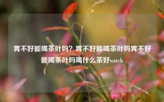 胃不好能喝茶叶吗？胃不好能喝茶叶吗胃不好能喝茶叶吗喝什么茶好watch