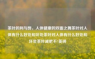 茶叶的利与弊，人体健康的双面之舞茶叶对人体有什么好处和坏处茶叶对人体有什么好处和坏处茶叶减肥不?英镑