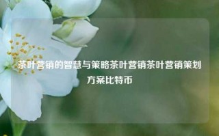 茶叶营销的智慧与策略茶叶营销茶叶营销策划方案比特币