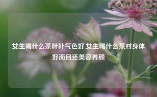 女生喝什么茶叶补气色好,女生喝什么茶对身体好而且还美容养颜