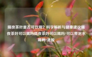 隔夜茶叶是否可饮用？科学解析与健康建议隔夜茶叶可以喝吗隔夜茶叶可以喝吗?可以带泡水喝吗?港股