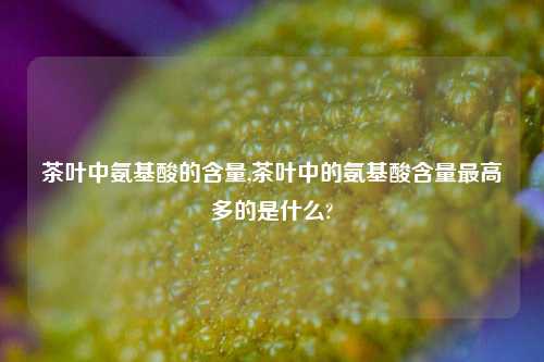 茶叶中氨基酸的含量,茶叶中的氨基酸含量最高多的是什么?-第1张图片-茶世界