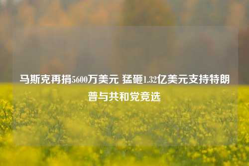 马斯克再捐5600万美元 猛砸1.32亿美元支持特朗普与共和党竞选-第1张图片-茶世界