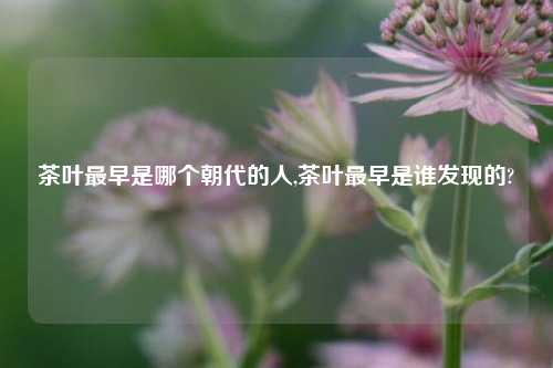 茶叶最早是哪个朝代的人,茶叶最早是谁发现的?-第1张图片-茶世界