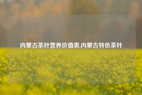 内蒙古茶叶营养价值表,内蒙古特色茶叶-第1张图片-茶世界