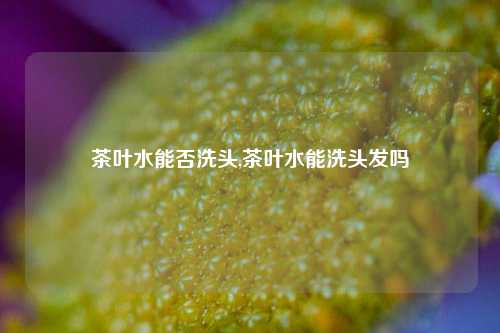 茶叶水能否洗头,茶叶水能洗头发吗-第1张图片-茶世界