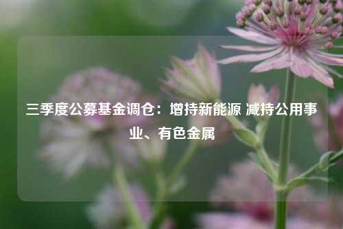 三季度公募基金调仓：增持新能源 减持公用事业、有色金属-第1张图片-茶世界