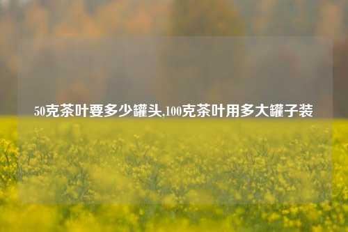 50克茶叶要多少罐头,100克茶叶用多大罐子装-第1张图片-茶世界